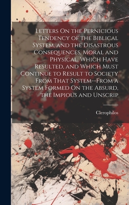 Letters On the Pernicious Tendency of the Biblical System, and the Disastrous Consequences, Moral and Physical, Which Have Resulted, and Which Must Continue to Result to Society From That System--From a System Formed On the Absurd, the Impious and Unscrip - Clerophilos