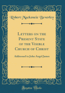 Letters on the Present State of the Visible Church of Christ: Addressed to John Angel James (Classic Reprint)