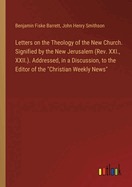 Letters on the Theology of the New Church. Signified by the New Jerusalem (Rev. XXI., XXII.). Addressed, in a Discussion, to the Editor of the "Christian Weekly News"