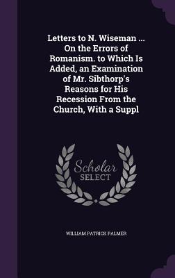 Letters to N. Wiseman ... On the Errors of Romanism. to Which Is Added, an Examination of Mr. Sibthorp's Reasons for His Recession From the Church, With a Suppl - Palmer, William Patrick