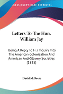 Letters To The Hon. William Jay: Being A Reply To His Inquiry Into The American Colonization And American Anti-Slavery Societies (1835)
