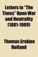 Letters to "The Times" Upon War and Neutrality (1881-1909) - Holland, Thomas Erskine, Sir