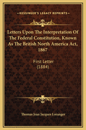 Letters Upon the Interpretation of the Federal Constitution, Known as the British North America ACT, 1867: First Letter (1884)