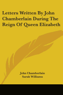 Letters Written By John Chamberlain During The Reign Of Queen Elizabeth