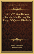 Letters Written By John Chamberlain During The Reign Of Queen Elizabeth