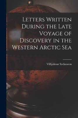 Letters Written During the Late Voyage of Discovery in the Western Arctic Sea - Stefansson, Vilhjalmur