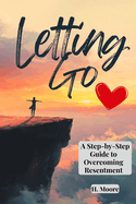 Letting Go: A Step-By-Step Guide to Overcoming Resentment