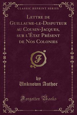 Lettre de Guillaume-Le-Disputeur Au Cousin-Jacques, Sur L'Etat Present de Nos Colonies (Classic Reprint) - Author, Unknown