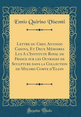 Lettre Du Chev. Antonio Canova, Et Deux Memoires Lus A L'Institute Royal de France Sur Les Ouvrages de Sculpture Dans La Collection de Mylord Comte D'Elgin (Classic Reprint) - Visconti, Ennio Quirino