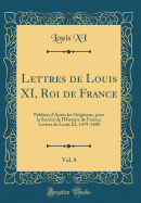 Lettres de Louis XI, Roi de France, Vol. 8: Publiees D'Apres Les Originaux, Pour La Societe de L'Histoire de France; Lettres de Louis XI, 1479-1480 (Classic Reprint)