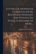 Lettres De Monsieur Le Chevalier De Boufflers Pendant Son Voyage En Suisse,  Madame Sa Mre...