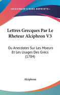 Lettres Grecques Par Le Rheteur Alciphron V3: Ou Anecdotes Sur Les Moeurs Et Les Usages Des Grecs (1784)