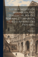 Lettres Indites De Maximilien, Duc D'autriche, Roi Des Romains Et Empereur, Sur Les Affaires Des Pays-bas...