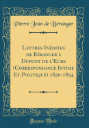 Lettres Inedites de Beranger a DuPont de L'Eure (Correspondance Intime Et Politique) 1820-1854 (Classic Reprint)