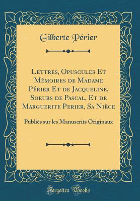 Lettres, Opuscules Et Mmoires de Madame Prier Et de Jacqueline, Soeurs de Pascal, Et de Marguerite Perier, Sa Nice: Publis Sur Les Manuscrits Originaux (Classic Reprint) - Perier, Gilberte