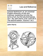 Lexicon technicum: or, an universal English dictionary of arts and sciences: explaining not only the terms of art, but the arts themselves. Vol. I. By John Harris, D.D. and F.R.S. The second edition. Volume 1 of 2