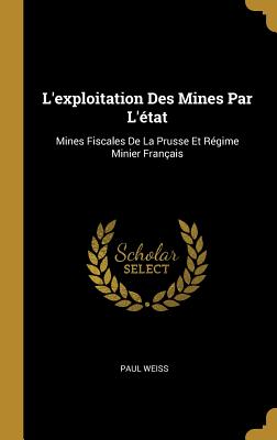 L'Exploitation Des Mines Par l'?tat: Mines Fiscales de la Prusse Et R?gime Minier Fran?ais - Weiss, Paul, Professor, PhD
