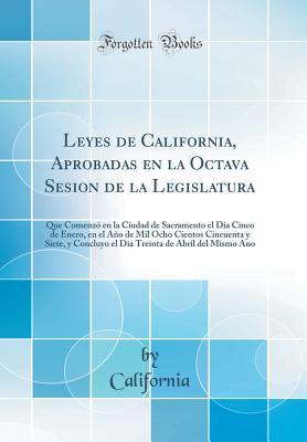 Leyes de California, Aprobadas En La Octava Sesion de la Legislatura: Que Comenz En La Ciudad de Sacramento El Dia Cinco de Enero, En El Ao de Mil Ocho Cientos Cincuenta Y Siete, Y Concluyo El Dia Treinta de Abril del Mismo Ano (Classic Reprint) - California, California