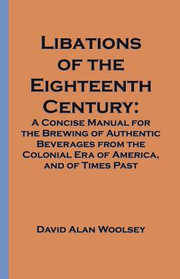 Libations of the Eighteenth Century: A Concise Manual for the Brewing of Authentic Beverages from the Colonial Era of America, and of Times Past - Woolsey, David A