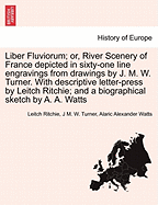 Liber Fluviorum; Or, River Scenery of France Depicted in Sixty-One Line Engravings from Drawings by J. M. W. Turner. with Descriptive Letter-Press by Leitch Ritchie; And a Biographical Sketch by A. A. Watts