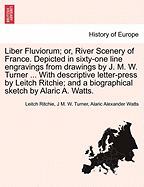 Liber Fluviorum; or, River Scenery of France. Depicted in sixty-one line engravings from drawings by J. M. W. Turner ... With descriptive letter-press by Leitch Ritchie; and a biographical sketch by Alaric A. Watts.