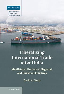 Liberalizing International Trade after Doha: Multilateral, Plurilateral, Regional, and Unilateral Initiatives - Gantz, David A.