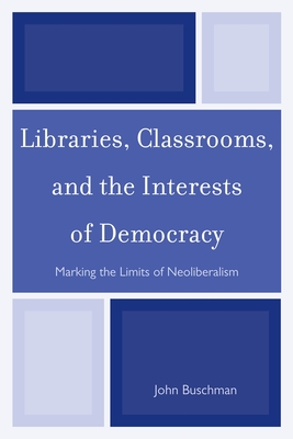 Libraries, Classrooms, and the Interests of Democracy: Marking the Limits of Neoliberalism - Buschman, John