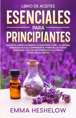 Libro De Aceites Esenciales Para Principiantes: Mejore El Sueo, la Energa, la Digestin, la Piel y el Sistema Inmunolgico al Comprender el Poder de los Aceites Esenciales, los Conceptos Bsicos y la Ciencia Detrs de los Aceites - Heshelow, Emma