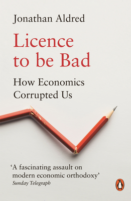 Licence to be Bad: How Economics Corrupted Us - Aldred, Jonathan
