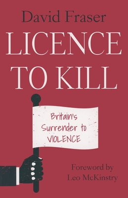 Licence To Kill: Britain's Surrender To Violence - Fraser, David, and McKinstry, Leo (Foreword by)