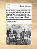 Lieut. James Moody's Narrative of His Exertions and Sufferings in the Cause of Government, Since the Year 1776; Authenticated by Proper Certificates. the Second Edition.