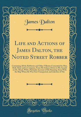 Life and Actions of James Dalton, the Noted Street Robber: Containing All the Robberies and Other Villanies Committed by Him, Both Alone and in Company, from His Infancy Down to His Assault on Dr. Mead, with a Particular Account of His Running Away with T - Dalton, James