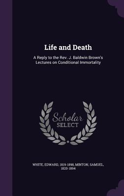 Life and Death: A Reply to the Rev. J. Baldwin Brown's Lectures on Conditional Immortality - White, Edward, and Minton, Samuel