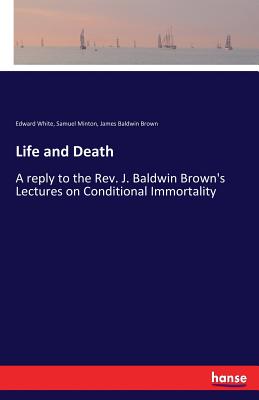 Life and Death: A reply to the Rev. J. Baldwin Brown's Lectures on Conditional Immortality - Brown, James Baldwin, and White, Edward, and Minton, Samuel
