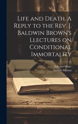 Life and Death. A Reply to the Rev. J. Baldwin Brown's Llectures on Conditional Immortality - White, Edward, and Minton, Samuel