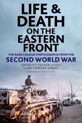 Life and Death on the Eastern Front: Rare Colour Photographs From World War II - Tucker-Jones, Anthony, and Spring, Ian, and Glantz, David (Foreword by)