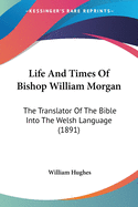 Life And Times Of Bishop William Morgan: The Translator Of The Bible Into The Welsh Language (1891)