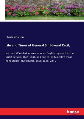 Life and Times of General Sir Edward Cecil,: viscount Wimbledon, colonel of an English regiment in the Dutch service, 1605-1631, and one of His Majesty's most honourable Privy council, 1628-1638. Vol. 2 - Dalton, Charles