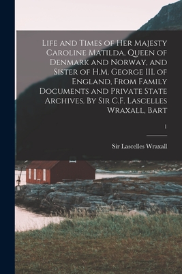 Life and Times of Her Majesty Caroline Matilda, Queen of Denmark and Norway, and Sister of H.M. George III. of England, From Family Documents and Private State Archives. By Sir C.F. Lascelles Wraxall, Bart; 1 - Wraxall, Lascelles, Sir (Creator)