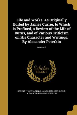 Life and Works. As Originally Edited by James Currie, to Which is Prefixed, a Review of the Life of Burns, and of Various Criticism on His Character and Writings. By Alexander Peterkin; Volume 1 - Burns, Robert 1759-1796, and Currie, James 1756-1805, and Peterkin, Alexander 1780-1846