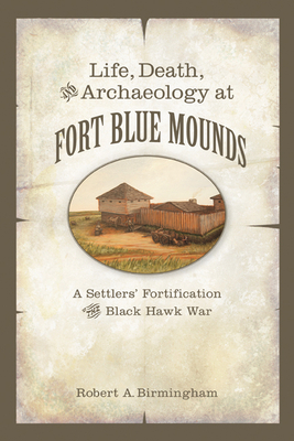 Life, Death, and Archaeology at Fort Blue Mounds: A Settlers' Fortification of the Black Hawk War - Birmingham, Robert A