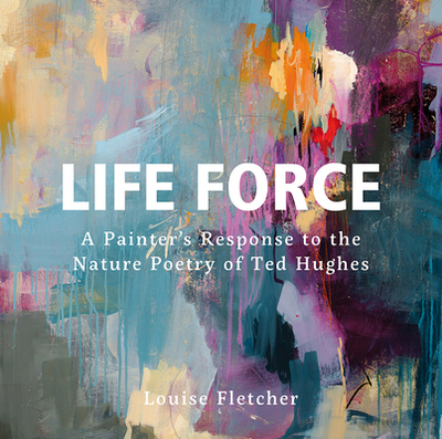 Life Force: A Painter's Response to the Nature Poetry of Ted Hughes - Fletcher, Louise