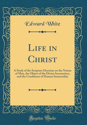 Life in Christ: A Study of the Scripture Doctrine on the Nature of Man, the Object of the Divine Incarnation, and the Conditions of Human Immortality (Classic Reprint) - White, Edward