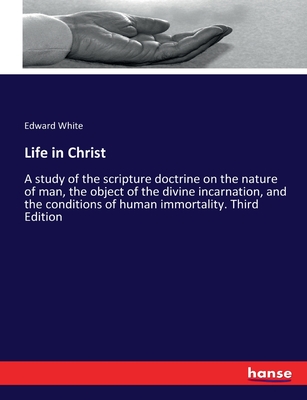 Life in Christ: A study of the scripture doctrine on the nature of man, the object of the divine incarnation, and the conditions of human immortality. Third Edition - White, Edward