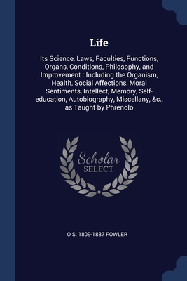 Life: Its Science, Laws, Faculties, Functions, Organs, Conditions, Philosophy, and Improvement: Including the Organism, Health, Social Affections, Moral Sentiments, Intellect, Memory, Self-education, Autobiography, Miscellany, &c., as Taught by Phrenolo - Fowler, O S 1809-1887