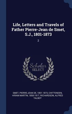 Life, Letters and Travels of Father Pierre-Jean de Smet, S.J., 1801-1873: 2 - Smet, Pierre-Jean De, and Chittenden, Hiram Martin, and Richardson, Alfred Talbot