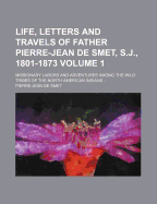 Life, Letters and Travels of Father Pierre-Jean de Smet, S.J., 1801-1873 Volume 1; Missionary Labors and Adventures Among the Wild Tribes of the North American Indians
