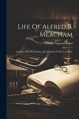 Life Of Alfred B. Meacham: Together With His Lecture, The Tragedy Of The Lava Beds - Bland, Thomas Augustus