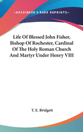 Life Of Blessed John Fisher, Bishop Of Rochester, Cardinal Of The Holy Roman Church And Martyr Under Henry VIII