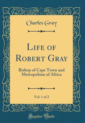 Life of Robert Gray, Vol. 1 of 2: Bishop of Cape Town and Metropolitan of Africa (Classic Reprint) - Gray, Charles